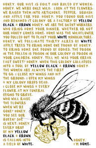 Bee with text "Honey I'm Home." underneath and the text: Honey, our hive is built and ruled by women. Honey, we were once wild. Look at the flowers. We raised them into artichoke, pepper, squash, and apple for you. Honey, you found our hive and renamed it colony or a factory of yellow black & brown honey. We are the silent workers who bring home your dinner, whether or not our honey comes home. Home was the wildflower you pulled out to plant your white monoculture. Honey, we pollinate thirty acres of white apple trees to bring home one pound of honey, to bring home one pound of bodies. The poison in the pollen is poison in our colony is poison in your children. Honey, tell me: was your breakfast sweet? Honey, when this colony collapses into a pool of yellow black & brown honey, the women are always the first to go. I close my wings and hit the ground. I open my wings & my colony drops dead. I close my wings & every flower at my funeral begins to grieve. Who will raise the flowers when we're gone? Honey, you see our queen? She is next. Honey, every drop of my yellow black & brown is falling into a field of white.