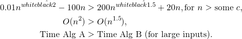\[ \begin{aligned} 0.01n^{\textcolor{white}{\hat{\textcolor{black}{2}}}} - 100n &> 200n^{\textcolor{white}{\hat{\textcolor{black}{1.5}}}} + 20n, \text{for } n > \text{some } c, \\ O(n^{2}) &>O(n^{1.5}), \\ \text{Time Alg A} &> \text{Time Alg B (for large inputs).} \end{aligned} \]